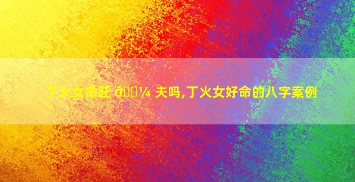 丁火女命旺 🐼 夫吗,丁火女好命的八字案例